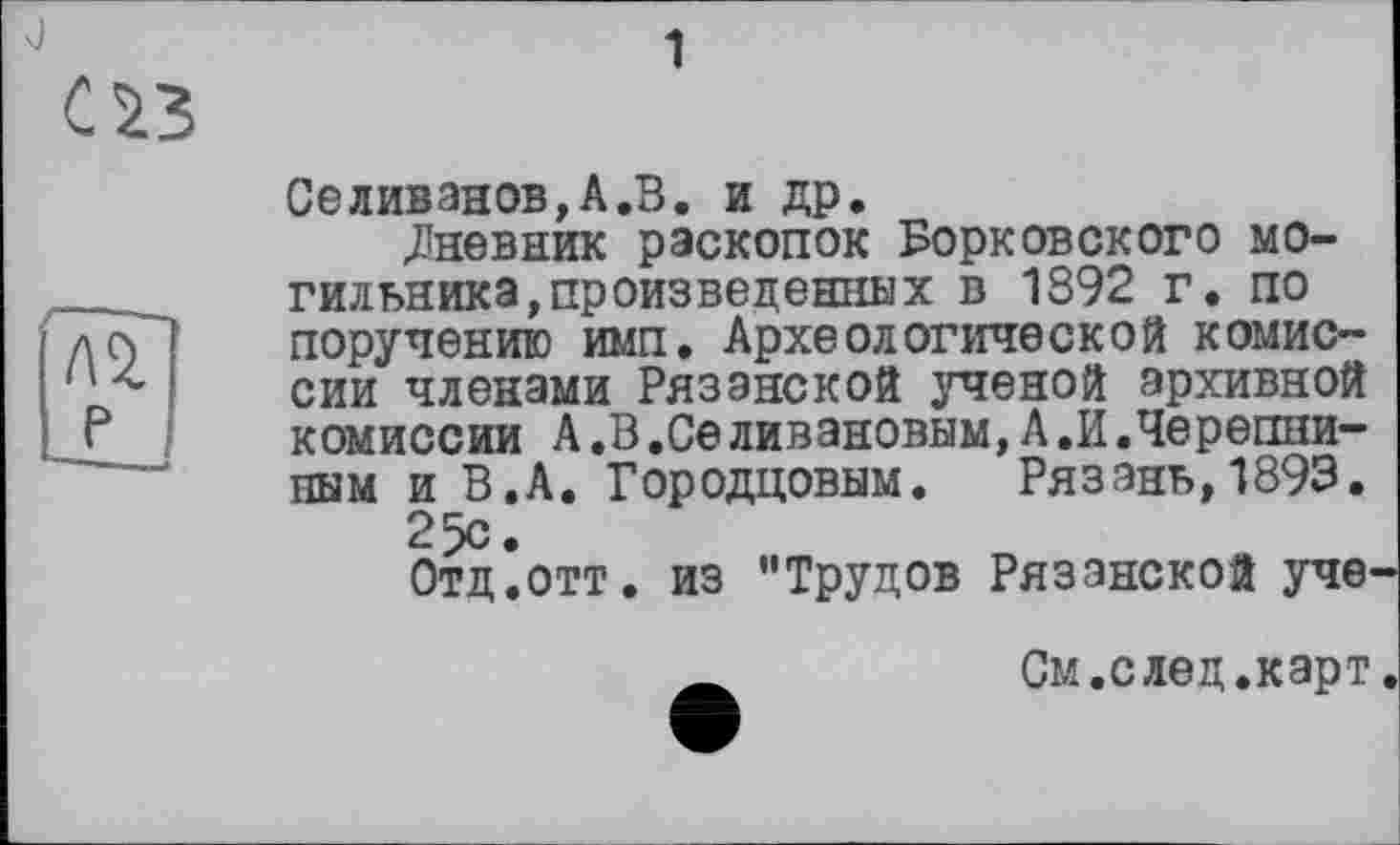 ﻿Селиванов,А«В. и др.
.Дневник раскопок Борковского могильника, произведенных в 1392 г. по поручению имп. Археологической комиссии членами Рязанской ученой архивной комиссии А.В.СеЛивановым,А.И.Черепниным и В.А. Городцовнм. Рязань,1893.
25с •
Отд’отт. из "Трудов Рязанской уче
_	См.след.карт